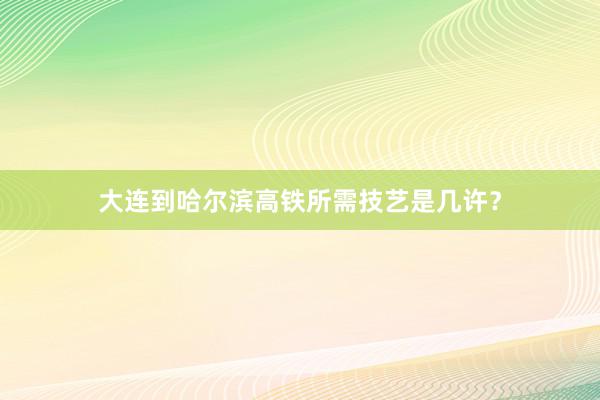 大连到哈尔滨高铁所需技艺是几许？